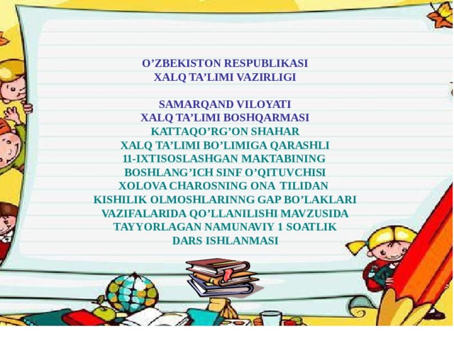 O’ZBEKISTON RESPUBLIKASI XALQ TA’LIMI VAZIRLIGI SAMARQAND VILOYATI XALQ TA’LIMI BOSHQARMASI KATTAQO’RG’ON SHAHAR XALQ TA’LIMI BO’LIMIGA QARASHLI 11-IXTISOSLASHGAN MAKTABINING BOSHLANG’ICH SINF O’QITUVCHISI XOLOVA CHAROSNING ONA TILIDAN KISHILIK OLMOSHLARINNG GAP BO’LAKLARI VAZIFALARIDA QO’LLANILISHI MAVZUSIDA TAYYORLAGAN NAMUNAVIY 1 SOATLIK DARS ISHLANMASI