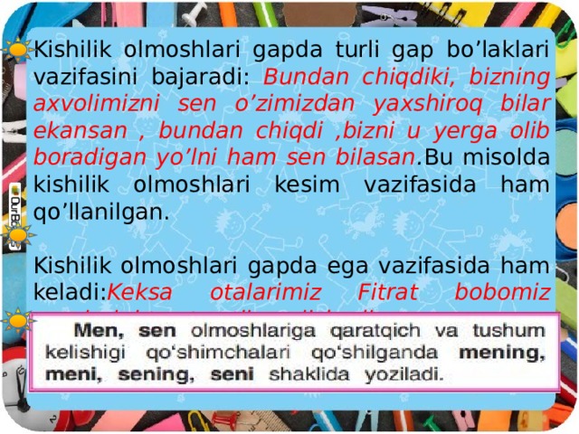 Kishilik olmoshlari gapda turli gap bo’laklari vazifasini bajaradi: Bundan chiqdiki, bizning axvolimizni sen o’zimizdan yaxshiroq bilar ekansan , bundan chiqdi ,bizni u yerga olib boradigan yo’lni ham sen bilasan . Bu misolda kishilik olmoshlari kesim vazifasida ham qo’llanilgan. Kishilik olmoshlari gapda ega vazifasida ham keladi: Keksa otalarimiz Fitrat bobomiz nomlarini tez-tez tilga olishadi.