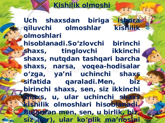 Kishilik olmoshi  Uch shaxsdan biriga ishora qiluvchi olmoshlar kishilik olmoshlari hisoblanadi.So‘zlovchi birinchi shaxs, tinglovchi ikkinchi shaxs, nutqdan tashqari barcha shaxs, narsa, voqea-hodisalar o‘zga, ya’ni uchinchi shaxs sifatida qaraladi.Men, biz birinchi shaxs, sen, siz ikkinchi shaxs, u, ular uchinchi shaxs kishilik olmoshlari hisoblanadi. Bulardan men, sen, u birlik, biz, siz (lar), ular ko‘plik ma’nosini bildiradi. Ba’zan biz, siz, ular birlik ma’nosida ham qo‘llaniladi.