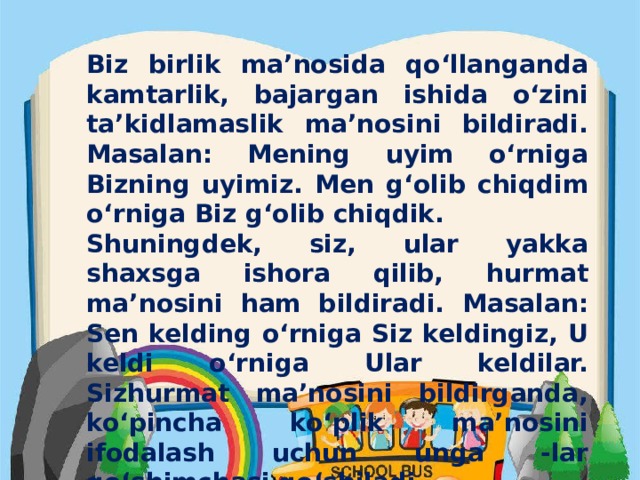 Biz birlik ma’nosida qo‘llanganda kamtarlik, bajargan ishida o‘zini ta’kidlamaslik ma’nosini bildiradi. Masalan: Mening uyim o‘rniga Bizning uyimiz. Men g‘olib chiqdim o‘rniga Biz g‘olib chiqdik. Shuningdek, siz, ular yakka shaxsga ishora qilib, hurmat ma’nosini ham bildiradi. Masalan: Sen kelding o‘rniga Siz keldingiz, U keldi o‘rniga Ular keldilar. Sizhurmat ma’nosini bildirganda, ko‘pincha ko‘plik ma’nosini ifodalash uchun unga -lar qo‘shimchasi qo‘shiladi. .