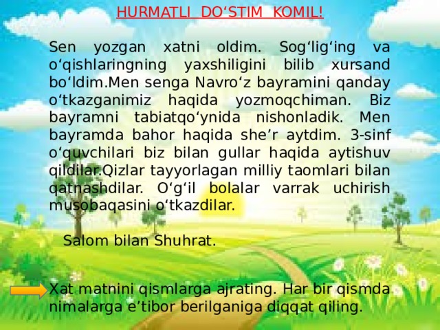 HURMATLI DO‘STIM KOMIL!  Sen yozgan xatni oldim. Sog‘lig‘ing va o‘qishlaringning yaxshiligini bilib xursand bo‘ldim.Men senga Navro‘z bayramini qanday o‘tkazganimiz haqida yozmoqchiman. Biz bayramni tabiatqo‘ynida nishonladik. Men bayramda bahor haqida she’r aytdim. 3-sinf o‘quvchilari biz bilan gullar haqida aytishuv qildilar.Qizlar tayyorlagan milliy taomlari bilan qatnashdilar. O‘g‘il bolalar varrak uchirish musobaqasini o‘tkazdilar.  Salom bilan Shuhrat. Xat matnini qismlarga ajrating. Har bir qismda nimalarga e’tibor berilganiga diqqat qiling.