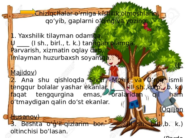 Chiziqchalar o‘rniga kishilik olmoshlarini qo‘yib, gaplarni o‘qing va yozing. 1. Yaxshilik tilayman odamga, U ____ (I sh., birl., t. k.) tanitgan olamga. Parvarish, xizmatin oqlay deb, Imlayman huzurbaxsh soyamga.  ( E. Majidov ) 2. Ana shu qishloqda Shoir, Mohir va O‘roq ismli tengqur bolalar yashar ekanlar. ____ (III sh.,ko‘p., b. k.) faqat tengqurgina emas, oralaridan qil ham o‘tmaydigan qalin do‘st ekanlar.  ( Oqiljon Husanov ) 3. Beshta o‘g‘il-qizlarim bor. ____ (II sh. birl.,b. k.) oltinchisi bo‘lasan.  ( Parda Tursun )