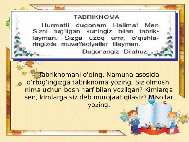 Tabriknomani o‘qing. Namuna asosida o‘rtog‘ingizga tabriknoma yozing. Siz olmoshi nima uchun bosh harf bilan yozilgan? Kimlarga sen, kimlarga siz deb murojaat qilasiz? Misollar yozing.