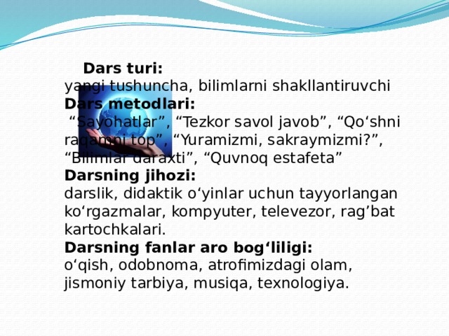 Dars turi: yangi tushuncha, bilimlarni shakllantiruvchi Dars metodlari: “ Sayohatlar”, “Tezkor savol javob”, “Qo‘shni raqamni top”, “Yuramizmi, sakraymizmi?”, “Bilimlar daraxti”, “Quvnoq estafeta” Darsning jihozi: darslik, didaktik o‘yinlar uchun tayyorlangan ko‘rgazmalar, kompyuter, televezor, rag’bat kartochkalari. Darsning fanlar aro bog‘liligi: o‘qish, odobnoma, atrofimizdagi olam, jismoniy tarbiya, musiqa, texnologiya.  