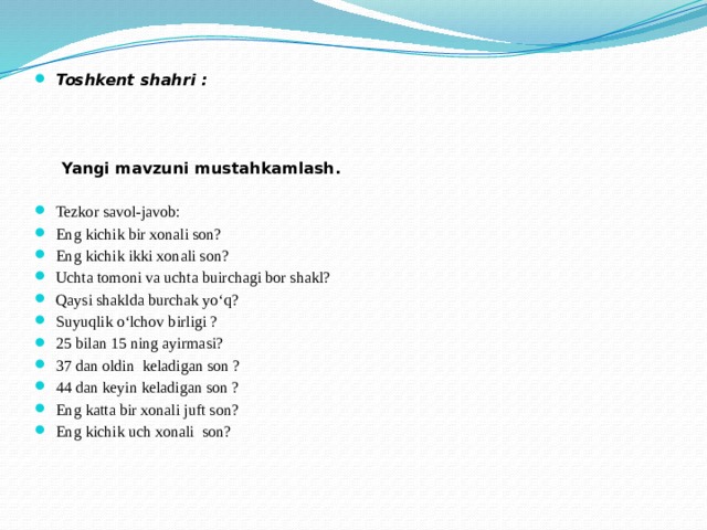 Toshkent shahri :  Yangi mavzuni mustahkamlash.   Tezkor savol-javob: Eng kichik bir xonali son? Eng kichik ikki xonali son? Uchta tomoni va uchta buirchagi bor shakl? Qaysi shaklda burchak yo‘q? Suyuqlik o‘lchov birligi ? 25 bilan 15 ning ayirmasi? 37 dan oldin keladigan son ? 44 dan keyin keladigan son ? Eng katta bir xonali juft son? Eng kichik uch xonali son?