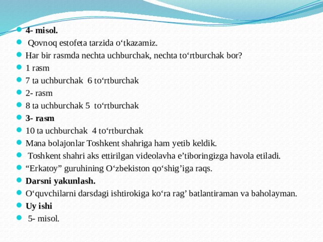 4- misol.  Qovnoq estofeta tarzida o‘tkazamiz. Har bir rasmda nechta uchburchak, nechta to‘rtburchak bor? 1 rasm 7 ta uchburchak 6 to‘rtburchak 2- rasm 8 ta uchburchak 5 to‘rtburchak 3- rasm 10 ta uchburchak 4 to‘rtburchak Mana bolajonlar Toshkent shahriga ham yetib keldik.  Toshkent shahri aks ettirilgan videolavha e’tiboringizga havola etiladi. “ Erkatoy” guruhining O‘zbekiston qo‘shig’iga raqs. Darsni yakunlash. O‘quvchilarni darsdagi ishtirokiga ko‘ra rag’ batlantiraman va baholayman. Uy ishi  5- misol.