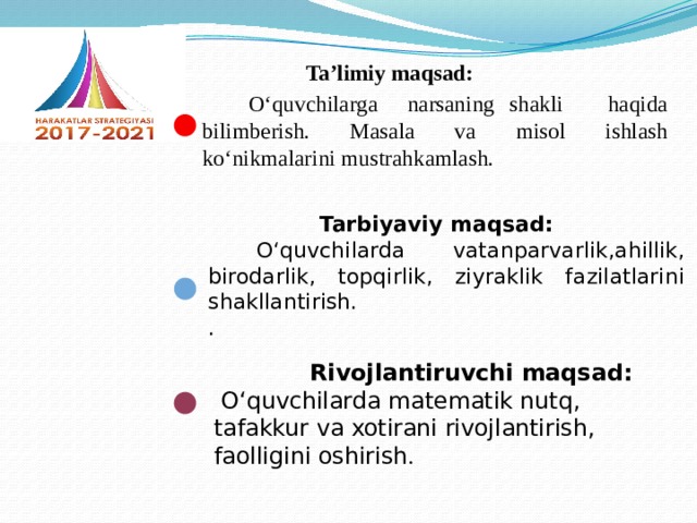 Ta’limiy maqsad:  O‘quvchilarga narsaning shakli haqida bilimberish. Masala va misol ishlash ko‘nikmalarini mustrahkamlash.   Tarbiyaviy maqsad:  O‘quvchilarda vatanparvarlik,ahillik, birodarlik, topqirlik, ziyraklik fazilatlarini shakllantirish. .    Rivojlantiruvchi maqsad:  O‘quvchilarda matematik nutq, tafakkur va xotirani rivojlantirish, faolligini oshirish .