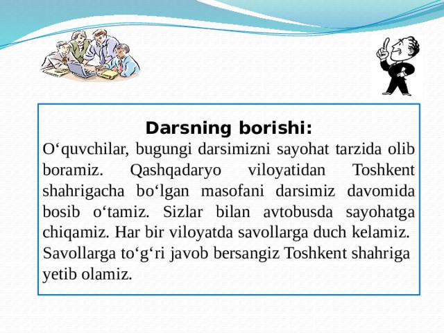 Darsning borishi: O‘quvchilar, bugungi darsimizni sayohat tarzida olib boramiz. Qashqadaryo viloyatidan Toshkent shahrigacha bo‘lgan masofani darsimiz davomida bosib o‘tamiz. Sizlar bilan avtobusda sayohatga chiqamiz. Har bir viloyatda savollarga duch kelamiz. Savollarga to‘g‘ri javob bersangiz Toshkent shahriga yetib olamiz.