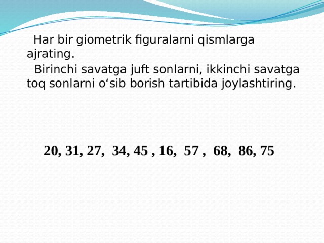 Har bir giometrik figuralarni qismlarga ajrating.  Birinchi savatga juft sonlarni, ikkinchi savatga toq sonlarni o‘sib borish tartibida joylashtiring.  20, 31, 27, 34, 45 , 16, 57 , 68, 86, 75