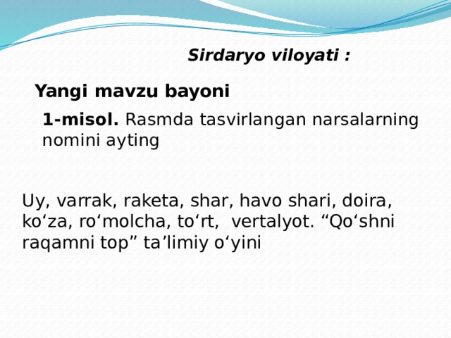 Sirdaryo viloyati : Yangi mavzu bayoni 1-misol. Rasmda tasvirlangan narsalarning nomini ayting Uy, varrak, raketa, shar, havo shari, doira, ko‘za, ro‘molcha, to‘rt, vertalyot. “Qo‘shni raqamni top” ta’limiy o‘yini