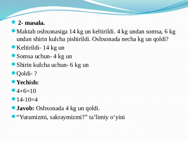 2- masala. Maktab oshxonasiga 14 kg un keltirildi. 4 kg undan somsa, 6 kg undan shirin kulcha pishirildi. Oshxonada necha kg un qoldi? Keltirildi- 14 kg un Somsa uchun- 4 kg un Shirin kulcha uchun- 6 kg un Qoldi- ? Yechish: 4+6=10 14-10=4 Javob: Oshxonada 4 kg un qoldi. “ Yuramizmi, sakraymizmi?” ta’limiy o‘yini