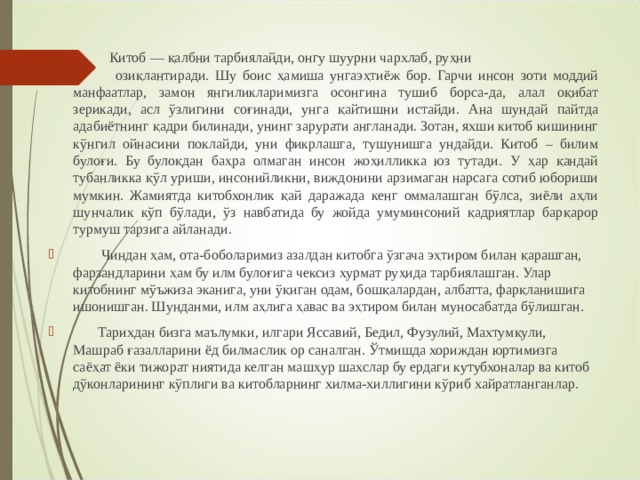 Китоб — қалбни тарбиялайди, онгу шуурни чархлаб, руҳни  озиқлантиради. Шу боис ҳамиша унгаэҳтиёж бор. Гарчи инсон зоти моддий манфаатлар, замон янгиликларимизга осонгина тушиб борса-да, алал оқибат зерикади, асл ўзлигини соғинади, унга қайтишни истайди. Ана шундай пайтда адабиётнинг қадри билинади, унинг зарурати англанади. Зотан, яхши китоб кишининг кўнгил ойнасини поклайди, уни фикрлашга, тушунишга ундайди. Китоб – билим булоғи. Бу булоқдан баҳра олмаган инсон жоҳилликка юз тутади. У ҳар қандай тубанликка қўл уриши, инсонийликни, виждонини арзимаган нарсага сотиб юбориши мумкин. Жамиятда китобхонлик қай даражада кенг оммалашган бўлса, зиёли аҳли шунчалик кўп бўлади, ўз навбатида бу жойда умуминсоний қадриятлар барқарор турмуш тарзига айланади.