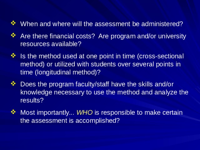 When and where will the assessment be administered? Are there financial costs? Are program and/or university resources available? Is the method used at one point in time (cross-sectional method) or utilized with students over several points in time (longitudinal method)? Does the program faculty/staff have the skills and/or knowledge necessary to use the method and analyze the results? Most importantly... WHO is responsible to make certain the assessment is accomplished?