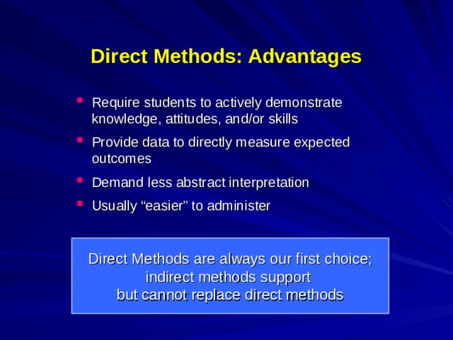 Direct Methods: Advantages Require students to actively demonstrate knowledge, attitudes, and/or skills  Provide data to directly measure expected outcomes  Demand less abstract interpretation Usually “easier” to administer Direct Methods are always our first choice; indirect methods support but cannot replace direct methods