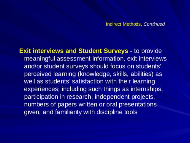 Indirect Methods, Continued Exit interviews and Student Surveys  - to provide meaningful assessment information, exit interviews and/or student surveys should focus on students’ perceived learning (knowledge, skills, abilities) as well as students’ satisfaction with their learning experiences; including such things as internships, participation in research, independent projects, numbers of papers written or oral presentations given, and familiarity with discipline tools