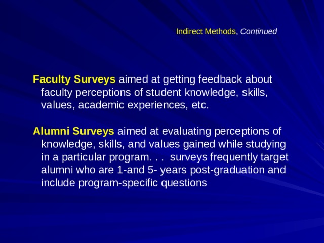 Indirect Methods , Continued Faculty Surveys  aimed at getting feedback about faculty perceptions of student knowledge, skills, values, academic experiences, etc.  Alumni Surveys  aimed at evaluating perceptions of knowledge, skills, and values gained while studying in a particular program. . . surveys frequently target alumni who are 1-and 5- years post-graduation and include program-specific questions