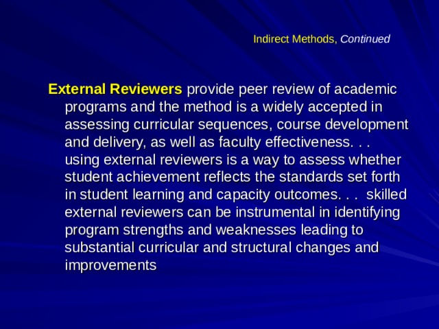 Indirect Methods,  Continued External Reviewers provide peer review of academic programs and the method is a widely accepted in assessing curricular sequences, course development and delivery, as well as faculty effectiveness. . . using external reviewers is a way to assess whether student achievement reflects the standards set forth in student learning and capacity outcomes. . . skilled external reviewers can be instrumental in identifying program strengths and weaknesses leading to substantial curricular and structural changes and improvements