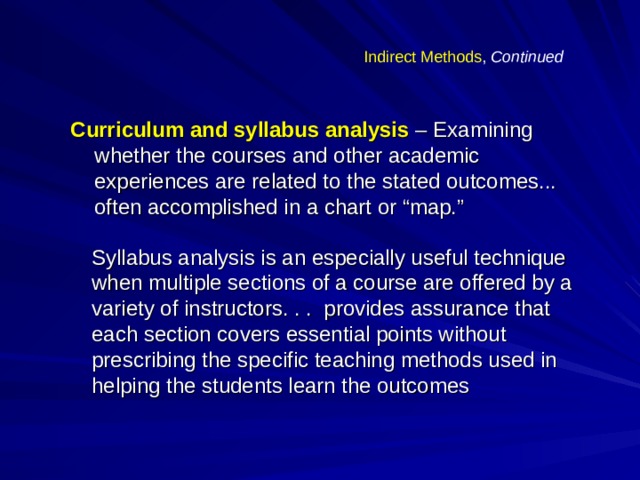 Indirect Methods , Continued Curriculum and syllabus analysis – Examining whether the courses and other academic experiences are related to the stated outcomes... often accomplished in a chart or “map.” Syllabus analysis is an especially useful technique when multiple sections of a course are offered by a variety of instructors. . . provides assurance that each section covers essential points without prescribing the specific teaching methods used in helping the students learn the outcomes