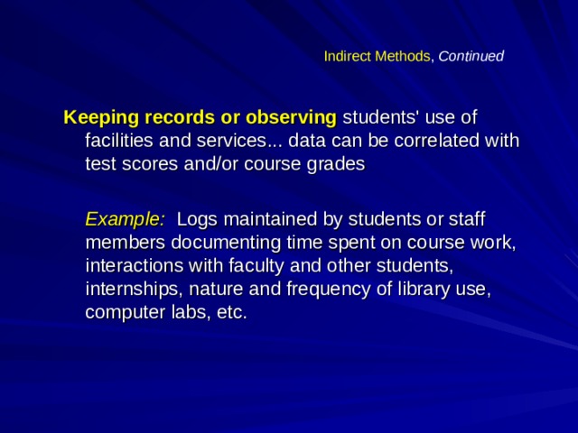 Indirect Methods , Continued Keeping records or observing  students' use of facilities and services... data can be correlated with test scores and/or course grades   Example: Logs maintained by students or staff members documenting time spent on course work, interactions with faculty and other students, internships, nature and frequency of library use, computer labs, etc.