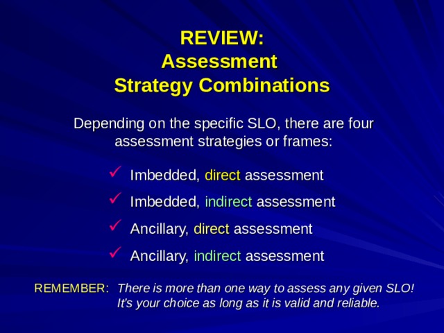 REVIEW:  Assessment Strategy Combinations Depending on the specific SLO, there are four assessment strategies or frames: Imbedded, direct assessment Imbedded, indirect assessment Ancillary, direct assessment Ancillary, indirect assessment REMEMBER:   There is more than one way to assess any given SLO! It’s your choice as long as it is valid and reliable.