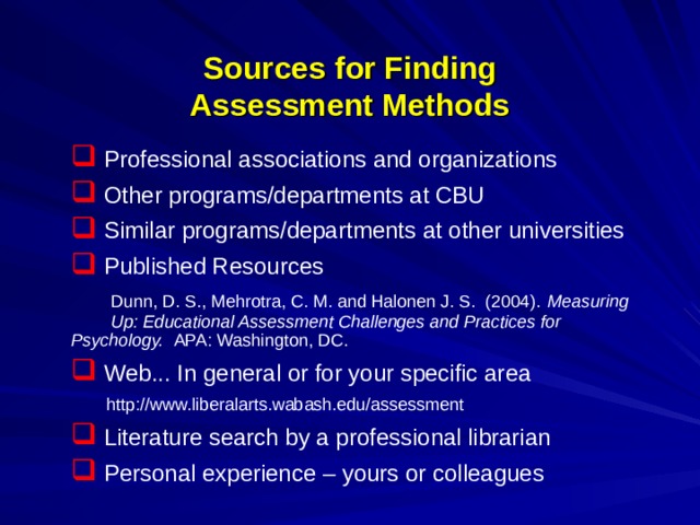 Sources for Finding  Assessment Methods  Professional associations and organizations  Other programs/departments at CBU  Similar programs/departments at other universities  Published Resources  Dunn, D. S., Mehrotra, C. M. and Halonen J. S. (2004).  Measuring  Up: Educational Assessment Challenges and Practices for  Psychology. APA: Washington, DC.  Web... In general or for your specific area http://www.liberalarts.wabash.edu/assessment