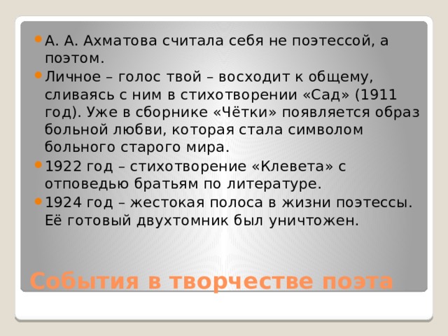 А. А. Ахматова считала себя не поэтессой, а поэтом. Личное – голос твой – восходит к общему, сливаясь с ним в стихотворении «Сад» (1911 год). Уже в сборнике «Чётки» появляется образ больной любви, которая стала символом больного старого мира. 1922 год – стихотворение «Клевета» с отповедью братьям по литературе. 1924 год – жестокая полоса в жизни поэтессы. Её готовый двухтомник был уничтожен.