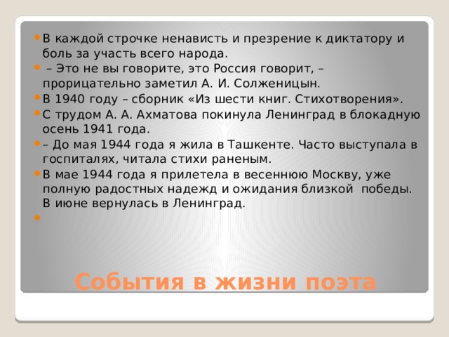 В каждой строчке ненависть и презрение к диктатору и боль за участь всего народа. – Это не вы говорите, это Россия говорит, – прорицательно заметил А. И. Солженицын. В 1940 году – сборник «Из шести книг. Стихотворения». С трудом А. А. Ахматова покинула Ленинград в блокадную осень 1941 года. – До мая 1944 года я жила в Ташкенте. Часто выступала в госпиталях, читала стихи раненым. В мае 1944 года я прилетела в весеннюю Москву, уже полную радостных надежд и ожидания близкой победы. В июне вернулась в Ленинград.