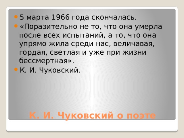 5 марта 1966 года скончалась. «Поразительно не то, что она умерла после всех испытаний, а то, что она упрямо жила среди нас, величавая, гордая, светлая и уже при жизни бессмертная». К. И. Чуковский.