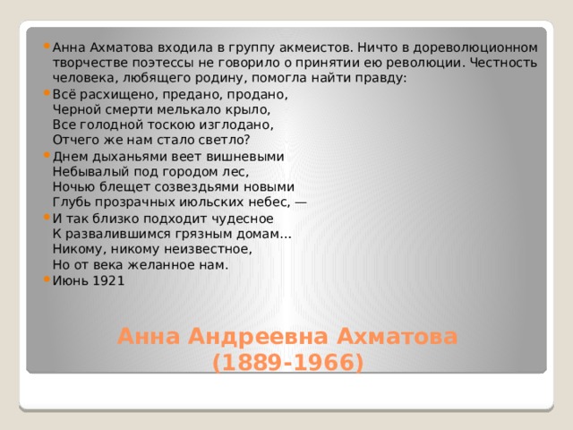 Анна Ахматова входила в группу акмеистов. Ничто в дореволюционном творчестве поэтессы не говорило о принятии ею революции. Честность человека, любящего родину, помогла найти правду: Всё расхищено, предано, продано,  Черной смерти мелькало крыло,  Все голодной тоскою изглодано,  Отчего же нам стало светло? Днем дыханьями веет вишневыми  Небывалый под городом лес,  Ночью блещет созвездьями новыми  Глубь прозрачных июльских небес, — И так близко подходит чудесное  К развалившимся грязным домам…  Никому, никому неизвестное,  Но от века желанное нам. Июнь 1921