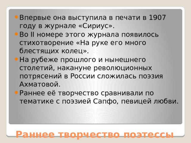 Впервые она выступила в печати в 1907 году в журнале «Сириус». Во II номере этого журнала появилось стихотворение «На руке его много блестящих колец». На рубеже прошлого и нынешнего столетий, накануне революционных потрясений в России сложилась поэзия Ахматовой. Раннее её творчество сравнивали по тематике с поэзией Сапфо, певицей любви.