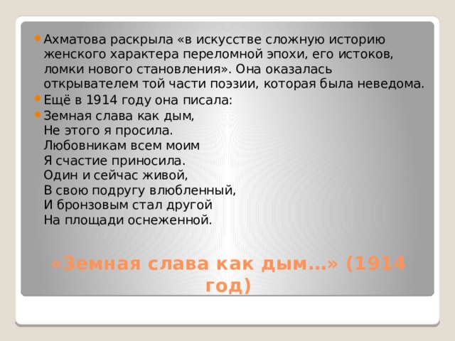 Ахматова раскрыла «в искусстве сложную историю женского характера переломной эпохи, его истоков, ломки нового становления». Она оказалась открывателем той части поэзии, которая была неведома. Ещё в 1914 году она писала: Земная слава как дым,  Не этого я просила.  Любовникам всем моим  Я счастие приносила.  Один и сейчас живой,  В свою подругу влюбленный,  И бронзовым стал другой  На площади оснеженной.