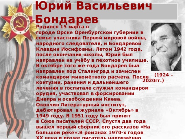 Юрий Васильевич Бондарев Родился 15 марта в городе Орске Оренбургской губернии в семье участника Первой мировой войны, народного следователя, и Бондаревой Клавдии Иосифовны. Летом 1942 года, после окончания школы, Юрий был направлен на учёбу в пехотное училище. В октябре того же года Бондарев был направлен под Сталинград и зачислен командиром миномётного расчёта. После контузии, ранения и дальнейшего лечения в госпитале служил командиром орудия, участвовал в форсировании Днепра и освобождении Киева. Окончив Литературный институт, дебютировал в журнале «Октябрь» в 1949 году. В 1951 году был принят в Союз писателей СССР. Спустя два года вышел первый сборник его рассказов «На большой реке».В романах 1970-х годов XX века и позже писатель напряжённо размышляет о судьбах Советского Союза и России, о жизни и смерти, исследует тончайшие чувства и переживания человека в переломные моменты. Писатель активно занимался общественной деятельностью. Скончался 29 марта 2020 года  в Москве.  (1924 – 2020гг.)