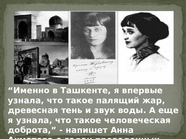 “ Именно в Ташкенте, я впервые узнала, что такое палящий жар, древесная тень и звук воды. А еще я узнала, что такое человеческая доброта,” - напишет Анна Ахматова о годах проведенных там. 