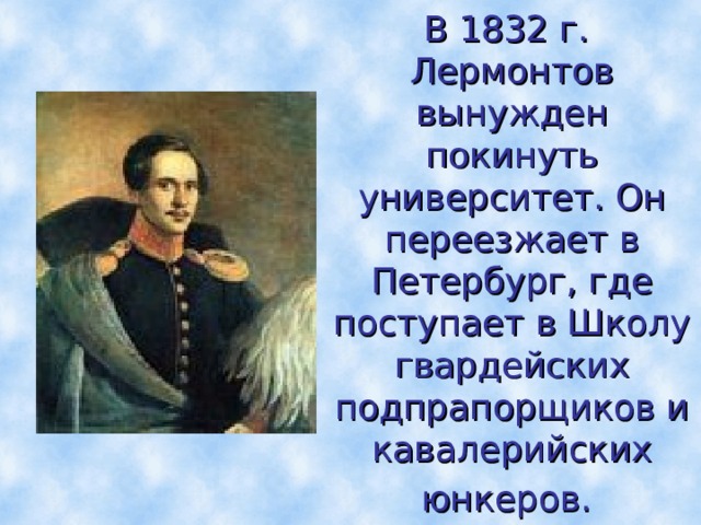 В 1832 г. Лермонтов вынужден  покинуть университет. Он переезжает в Петербург, где поступает в Школу гвардейских  подпрапорщиков и кавалерийских юнкеров.