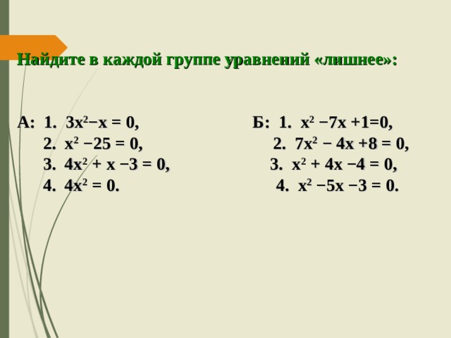 Найдите в каждой группе уравнений «лишнее»:   А: 1. 3х 2 −х = 0, Б: 1. х 2  −7х +1=0,  2. х 2 −25 = 0, 2. 7х 2 − 4х +8 = 0,  3. 4х 2 + х −3 = 0, 3. х 2 + 4х −4 = 0,  4. 4х 2 = 0. 4. х 2 −5х −3 = 0.