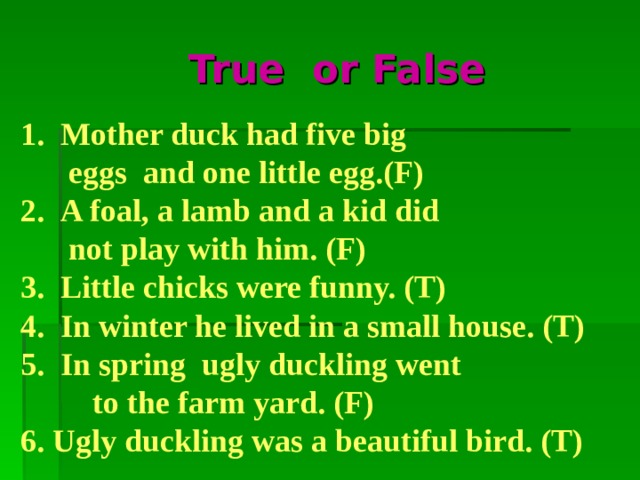 True or False  Mother duck had five big  eggs and one little egg.  A foal, a lamb and a kid did  not play with him.  Little chicks were funny. 4. In winter he lived in a small house.  In spring ugly duckling went  to the farm yard. 6. Ugly duckling was a beautiful bird.