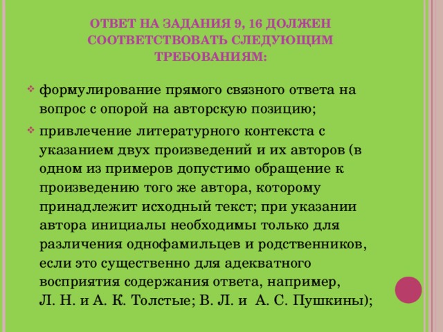 ОТВЕТ НА ЗАДАНИЯ 9, 16 ДОЛЖЕН СООТВЕТСТВОВАТЬ СЛЕДУЮЩИМ ТРЕБОВАНИЯМ: формулирование прямого связного ответа на вопрос с опорой на авторскую позицию; привлечение литературного контекста с указанием двух произведений и их авторов (в одном из примеров допустимо обращение к произведению того же автора, которому принадлежит исходный текст; при указании автора инициалы необходимы только для различения однофамильцев и родственников, если это существенно для адекватного восприятия содержания ответа, например, Л. Н. и А. К. Толстые; В. Л. и А. С. Пушкины);