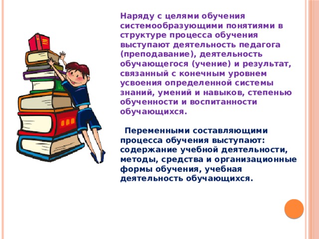 Наряду с целями обучения системообразующими понятиями в структуре процесса обучения выступают деятельность педагога (преподавание), деятельность обучающегося (учение) и результат, связанный с конечным уровнем усвоения определенной системы знаний, умений и навыков, степенью обученности и воспитанности обучающихся.   Переменными составляющими процесса обучения выступают: содержание учебной деятельности, методы, средства и организационные формы обучения, учебная деятельность обучающихся.