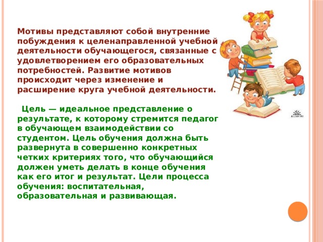 Мотивы представляют собой внутренние побуждения к целенаправленной учебной деятельности обучающегося, связанные с удовлетворением его образовательных потребностей. Развитие мотивов происходит через изменение и расширение круга учебной деятельности.   Цель — идеальное представление о результате, к которому стремится педагог в обучающем взаимодействии со студентом. Цель обучения должна быть развернута в совершенно конкретных четких критериях того, что обучающийся должен уметь делать в конце обучения как его итог и результат. Цели процесса обучения: воспитательная, образовательная и развивающая.