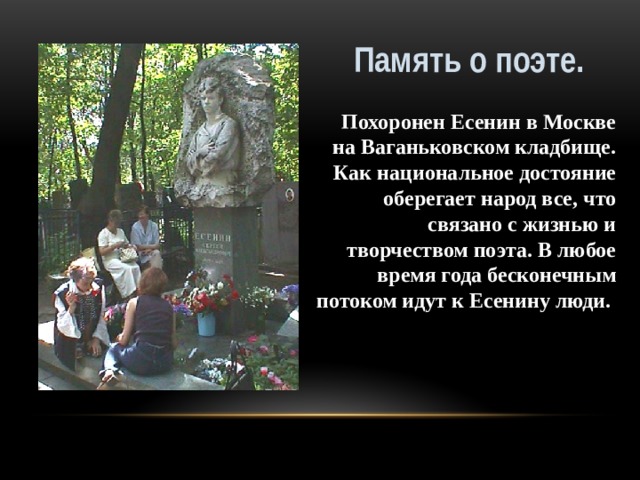 Память о поэте. Похоронен Есенин в Москве на Ваганьковском кладбище. Как национальное достояние оберегает народ все, что связано с жизнью и творчеством поэта. В любое время года бесконечным потоком идут к Есенину люди.