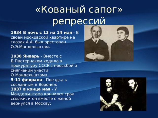 «Кованый сапог» репрессий 1934 В ночь с 13 на 14 мая - В своей московской квартире на глазах А.А. был арестован О.Э.Мандельштам.   1936 Январь - Вместе с Б.Пастернаком ходила в прокуратуру СССР с просьбой о смягчении участи О.Мандельштама.  5-11 февраля - Поездка к сосланным в Воронеж 1937 в конце мая - У Мандельштама кончился срок ссылки, и он вместе с женой вернулся в Москву;