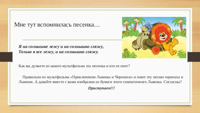 Мне тут вспомнилась песенка… Я на солнышке лежу и на солнышко гляжу,  Только я все лежу, и на солнышко гляжу. Как вы думаете из какого мультфильма эта песенка и кто ее поет?    Правильно из мультфильма «Приключение Львенка и Черепахи» и поют эту песню черепаха и Львенок. А давайте вместе с вами изобразим из бумаги этого симпатичного Львенка. Согласны? Приступаем!!!