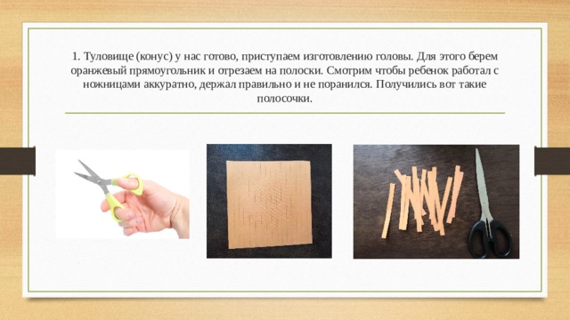 1. Туловище (конус) у нас готово, приступаем изготовлению головы. Для этого берем оранжевый прямоугольник и отрезаем на полоски. Смотрим чтобы ребенок работал с ножницами аккуратно, держал правильно и не поранился. Получились вот такие полосочки.