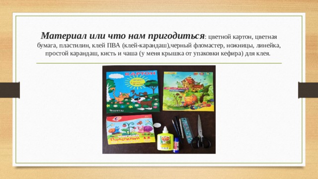 Материал или что нам пригодиться : цветной картон, цветная бумага, пластилин, клей ПВА (клей-карандаш),черный фломастер, ножницы, линейка, простой карандаш, кисть и чаша (у меня крышка от упаковки кефира) для клея.