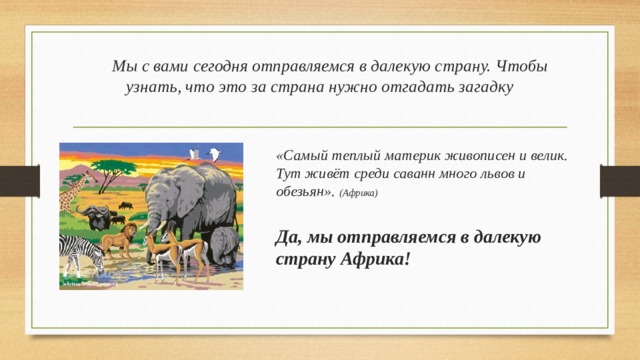 Мы с вами сегодня отправляемся в далекую страну. Чтобы узнать, что это за страна нужно отгадать загадку «Самый теплый материк живописен и велик.   Тут живёт среди саванн много львов и обезьян».  (Африка)  Да, мы отправляемся в далекую страну Африка!