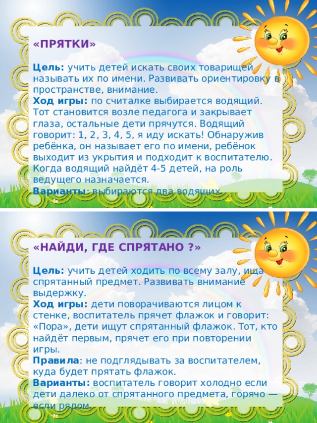 «ПРЯТКИ» Цель:  учить детей искать своих товарищей называть их по имени. Развивать ориентировку в пространстве, внимание. Ход игры:  по считалке выбирается водящий. Тот становится возле педагога и закрывает глаза, остальные дети прячутся. Водящий говорит: 1, 2, 3, 4, 5, я иду искать! Обнаружив ребёнка, он называет его по имени, ребёнок выходит из укрытия и подходит к воспитателю. Когда водящий найдёт 4-5 детей, на роль ведущего назначается. Варианты : выбираются два водящих. «НАЙДИ, ГДЕ СПРЯТАНО ?» Цель:  учить детей ходить по всему залу, ища спрятанный предмет. Развивать внимание выдержку. Ход игры:  дети поворачиваются лицом к стенке, воспитатель прячет флажок и говорит: «Пора», дети ищут спрятанный флажок. Тот, кто найдёт первым, прячет его при повторении игры. Правила : не подглядывать за воспитателем, куда будет прятать флажок. Варианты:  воспитатель говорит холодно если дети далеко от спрятанного предмета, горячо — если рядом.