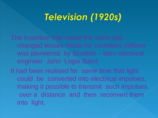 The invention that swept the world and changed leisure habits for countless millions was pioneered by Scottish – born electrical engineer John Logie Baird. It had been realised for some time that light could be converted into electrical impulses , making it possible to transmit such impulses over a distance and then reconvert them into light.
