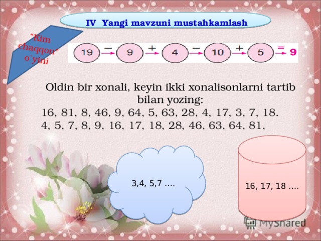 “ Kim chaqqon” o`yini IV Yangi mavzuni mustahkamlash Oldin bir xonali, keyin ikki xonalisonlarni tartib bilan yozing: 16, 81, 8, 46, 9, 64, 5, 63, 28, 4, 17, 3, 7, 18. 4, 5, 7, 8, 9, 16, 17, 18, 28, 46, 63, 64, 81, 16, 17, 18 …. 3,4, 5,7 ….