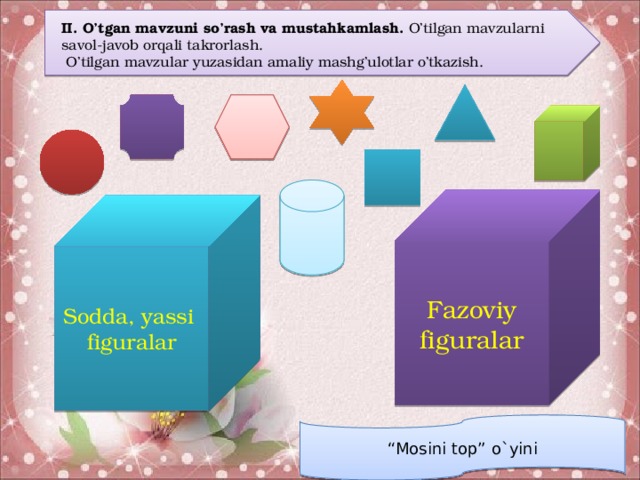 II. O’tgan mavzuni so’rash va mustahkamlash. O’tilgan mavzularni savol-javob orqali takrorlash.  O’tilgan mavzular yuzasidan amaliy mashg’ulotlar o’tkazish. Fazoviy figuralar Sodda, yassi figuralar “ Mosini top” o`yini