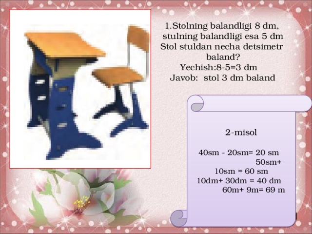 1.Stolning balandligi 8 dm, stulning balandligi esa 5 dm Stol stuldan necha detsimetr baland? Yechish:8-5=3 dm Javob: stol 3 dm baland 2-misol  40sm - 20sm= 20 sm 50sm+ 10sm = 60 sm  10dm+ 30dm = 40 dm 60m+ 9m= 69 m